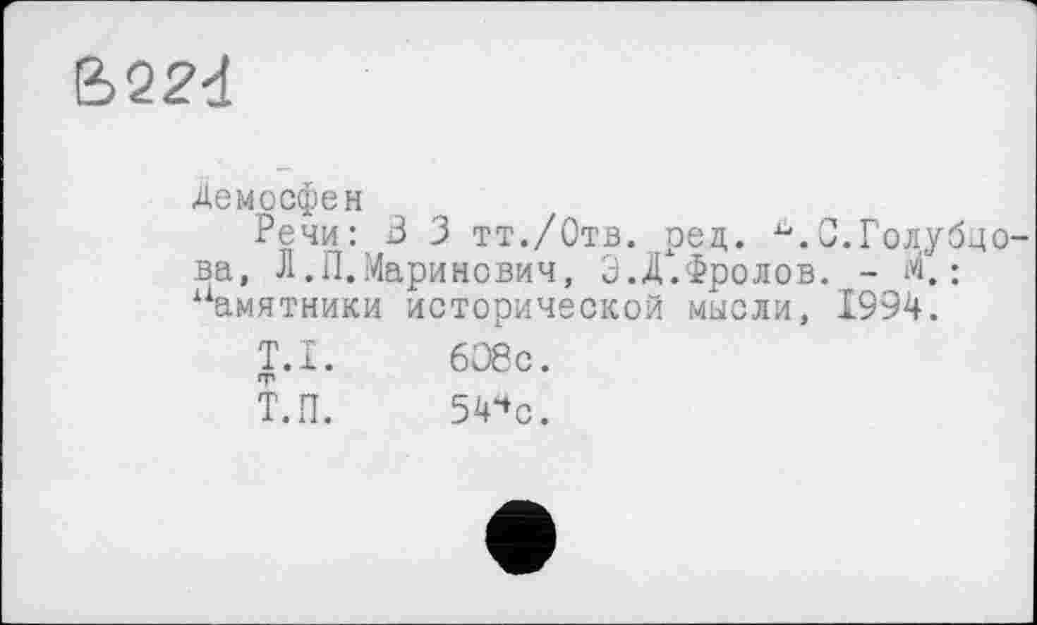 ﻿B22d
Демосфен
Речи: В 3 тт./Отв. ред.	С.Голубцо-
ва, Л.П.Маринович, Э.Д.Фролов. - М.: памятники исторической мысли, 1994.
T.I.	6О8с.
Т.П.	54чс.